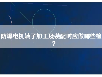 防爆電機(jī)轉(zhuǎn)子加工及裝配時(shí)應(yīng)做哪些檢查？
