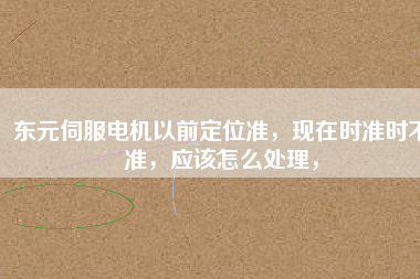 東元伺服電機以前定位準，現在時準時不準，應該怎么處理，