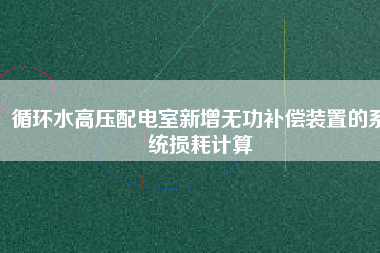 循環(huán)水高壓配電室新增無(wú)功補(bǔ)償裝置的系統(tǒng)損耗計(jì)算
